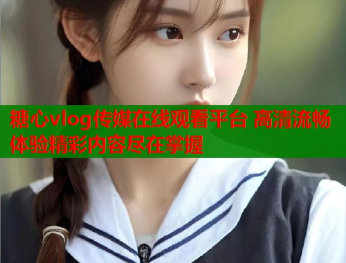 糖心vlog传媒在线观看平台 高清流畅体验精彩内容尽在掌握