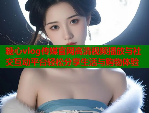 糖心vlog传媒官网高清视频播放与社交互动平台轻松分享生活与购物体验
