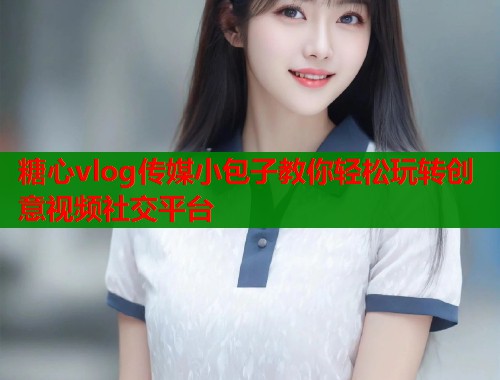 糖心vlog传媒小包子教你轻松玩转创意视频社交平台