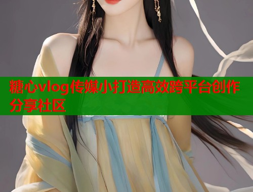 糖心vlog传媒小打造高效跨平台创作分享社区