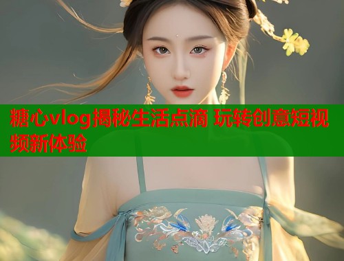 糖心vlog揭秘生活点滴 玩转创意短视频新体验
