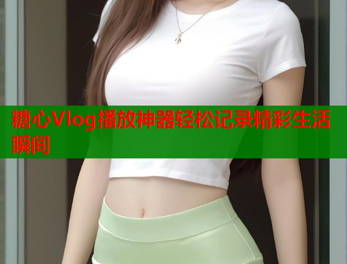 糖心Vlog播放神器轻松记录精彩生活瞬间