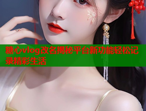 糖心vlog改名揭秘平台新功能轻松记录精彩生活