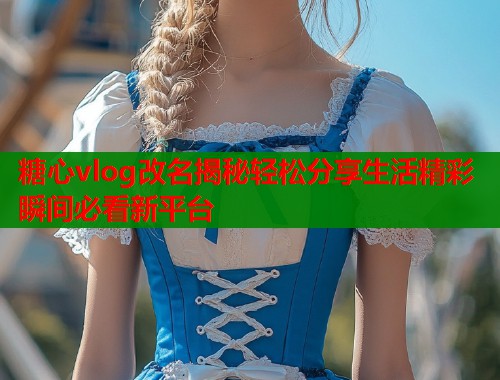 糖心vlog改名揭秘轻松分享生活精彩瞬间必看新平台