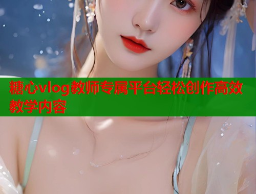 糖心vlog教师专属平台轻松创作高效教学内容