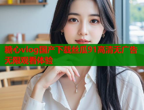 糖心vlog国产下载丝瓜91高清无广告无限观看体验