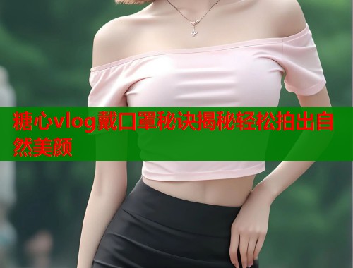 糖心vlog戴口罩秘诀揭秘轻松拍出自然美颜