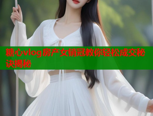 糖心vlog房产女销冠教你轻松成交秘诀揭秘