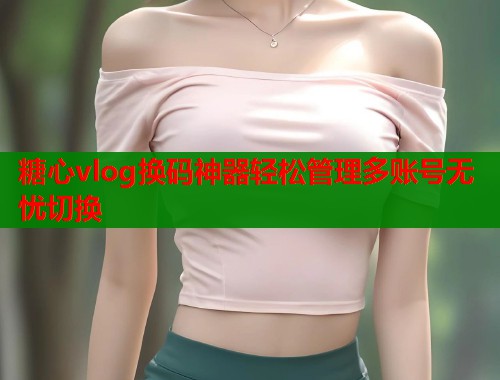 糖心vlog换码神器轻松管理多账号无忧切换