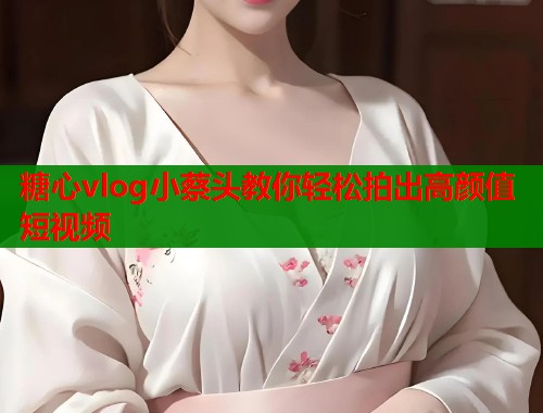 糖心vlog小蔡头教你轻松拍出高颜值短视频
