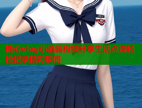 糖心vlog小酒酱视频分享生活点滴轻松记录精彩瞬间