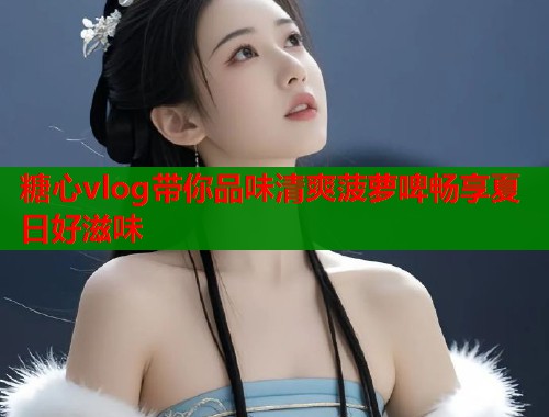 糖心vlog带你品味清爽菠萝啤畅享夏日好滋味