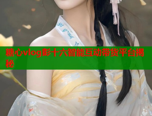 糖心vlog彭十六智能互动带货平台揭秘