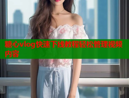糖心vlog快速下线教程轻松管理视频内容