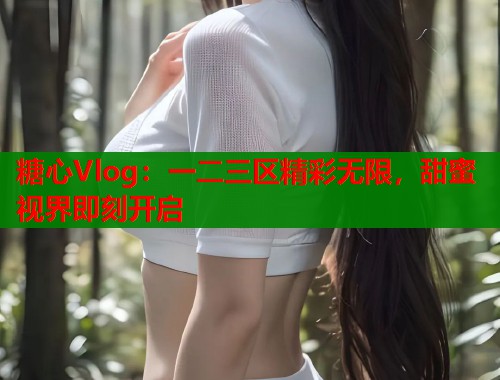 糖心Vlog：一二三区精彩无限，甜蜜视界即刻开启