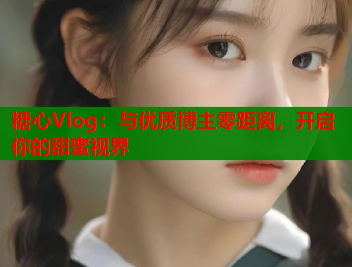 糖心Vlog：与优质博主零距离，开启你的甜蜜视界