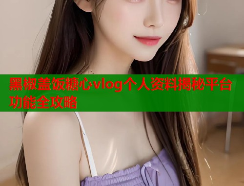 黑椒盖饭糖心vlog个人资料揭秘平台功能全攻略