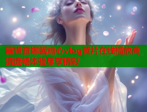 黑猫露娜酱糖心vlog黄片在线播放高清流畅体验尽享精彩