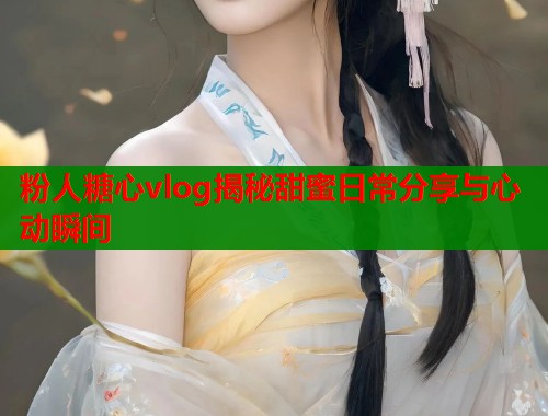 粉人糖心vlog揭秘甜蜜日常分享与心动瞬间