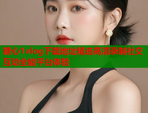 糖心1vlog下载地址精选高清录制社交互动全能平台体验