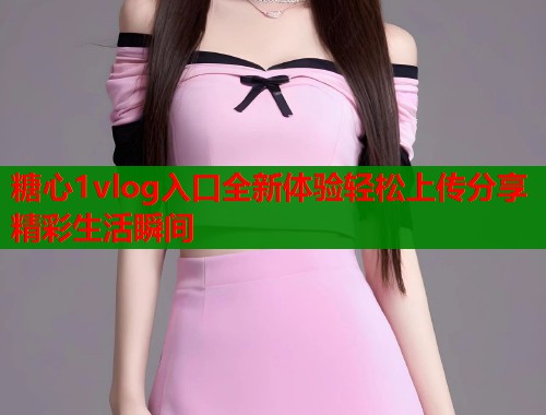 糖心1vlog入口全新体验轻松上传分享精彩生活瞬间