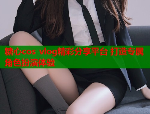 糖心cos vlog精彩分享平台 打造专属角色扮演体验