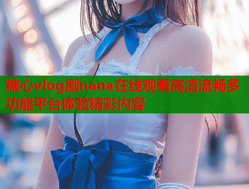 糖心vlog剧nana在线观看高清流畅多功能平台体验精彩内容