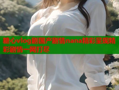 糖心vlog剧国产剧情nana精彩呈现精彩剧情一网打尽