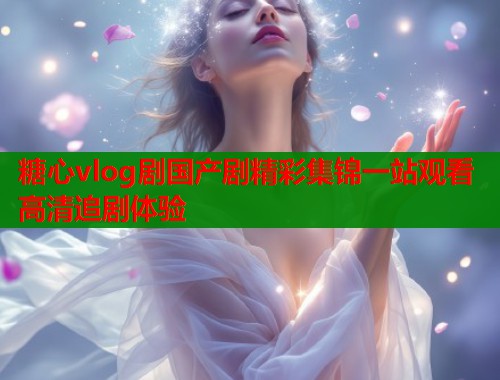 糖心vlog剧国产剧精彩集锦一站观看高清追剧体验