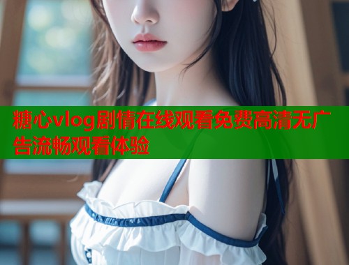 糖心vlog剧情在线观看免费高清无广告流畅观看体验