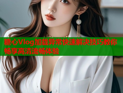 糖心Vlog加载异常快速解决技巧教你畅享高清流畅体验