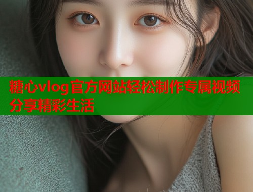 糖心vlog官方网站轻松制作专属视频分享精彩生活