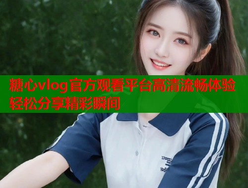 糖心vlog官方观看平台高清流畅体验轻松分享精彩瞬间