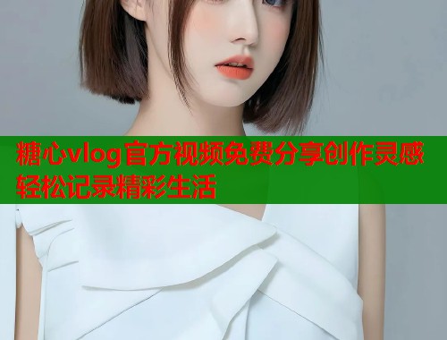 糖心vlog官方视频免费分享创作灵感轻松记录精彩生活