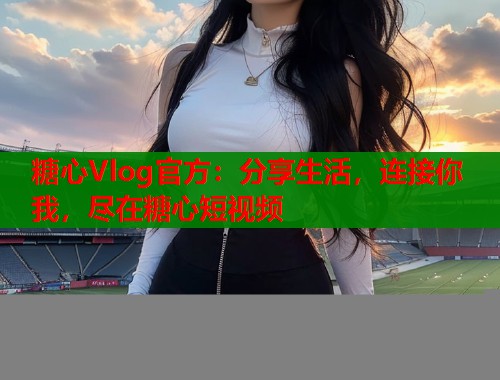 糖心Vlog官方：分享生活，连接你我，尽在糖心短视频