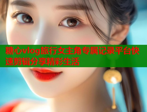 糖心vlog旅行女主角专属记录平台快速剪辑分享精彩生活