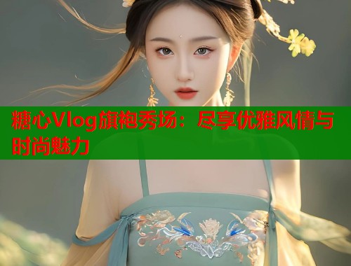 糖心Vlog旗袍秀场：尽享优雅风情与时尚魅力