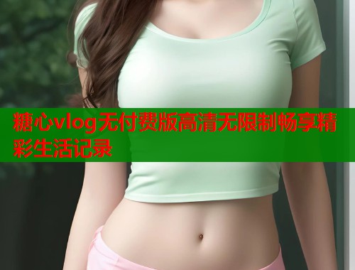 糖心vlog无付费版高清无限制畅享精彩生活记录