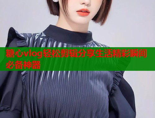 糖心vlog轻松剪辑分享生活精彩瞬间必备神器