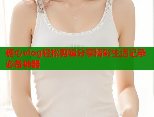 糖心vlog轻松剪辑分享精彩生活记录必备神器
