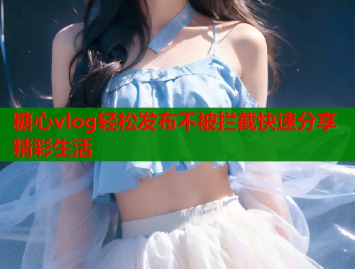 糖心vlog轻松发布不被拦截快速分享精彩生活