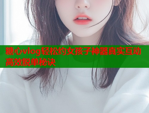 糖心vlog轻松约女孩子神器真实互动高效脱单秘诀