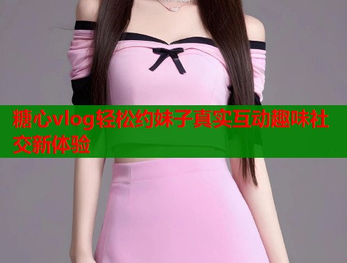 糖心vlog轻松约妹子真实互动趣味社交新体验