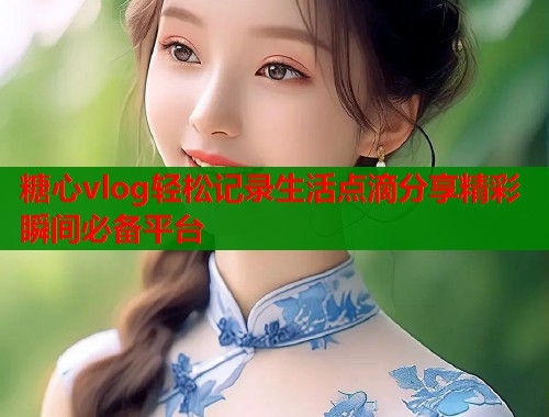 糖心vlog轻松记录生活点滴分享精彩瞬间必备平台