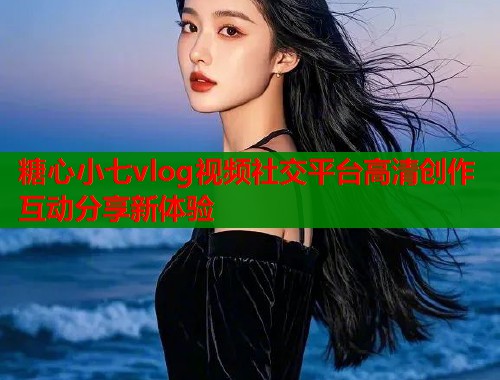 糖心小七vlog视频社交平台高清创作互动分享新体验