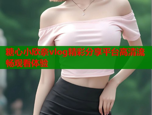 糖心小欣奈vlog精彩分享平台高清流畅观看体验