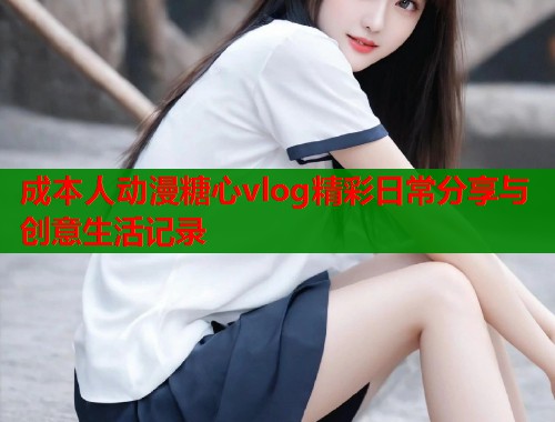 成本人动漫糖心vlog精彩日常分享与创意生活记录