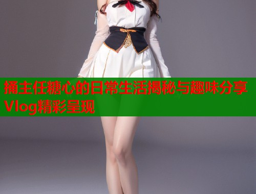 捅主任糖心的日常生活揭秘与趣味分享Vlog精彩呈现