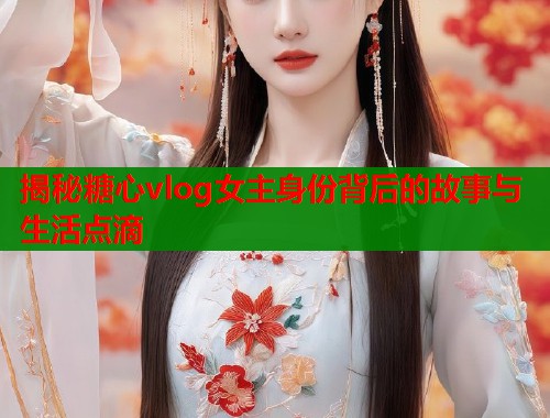 揭秘糖心vlog女主身份背后的故事与生活点滴
