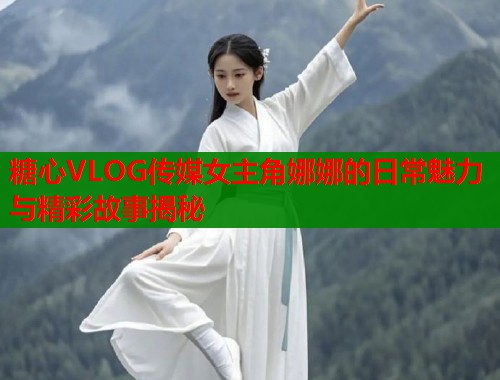 糖心VLOG传媒女主角娜娜的日常魅力与精彩故事揭秘